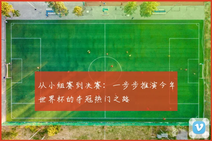 从小组赛到决赛：一步步推演今年世界杯的夺冠热门之路