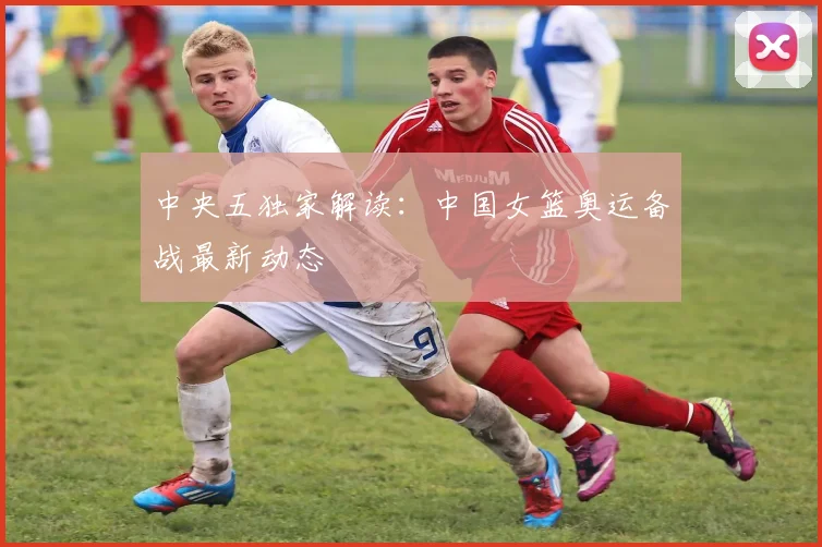 中央五独家解读：中国女篮奥运备战最新动态