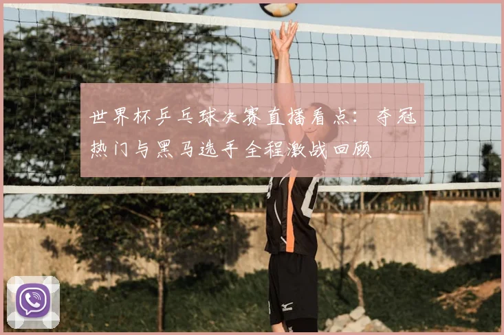 世界杯乒乓球决赛直播看点：夺冠热门与黑马选手全程激战回顾
