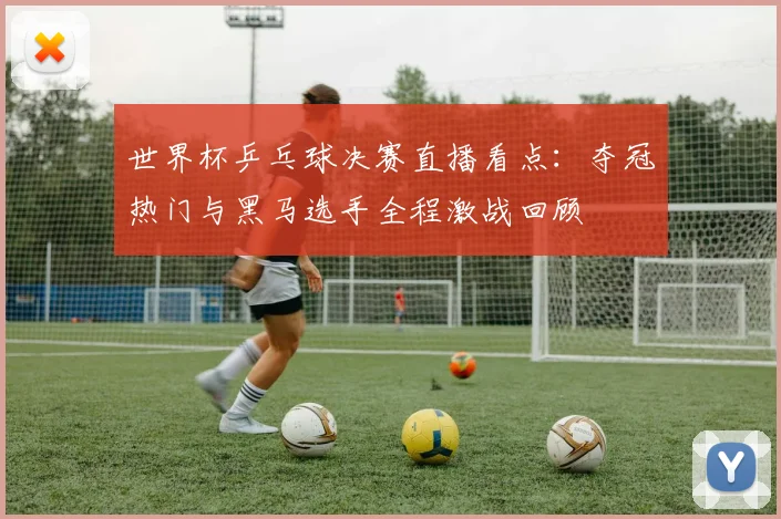 世界杯乒乓球决赛直播看点：夺冠热门与黑马选手全程激战回顾