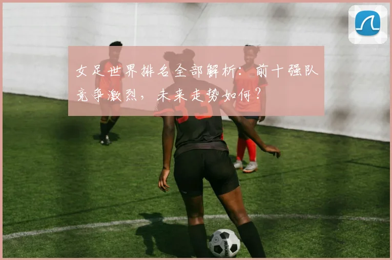 女足世界排名全部解析：前十强队竞争激烈，未来走势如何？
