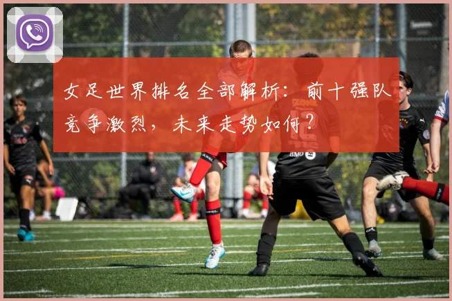女足世界排名全部解析：前十强队竞争激烈，未来走势如何？