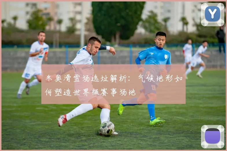 冬奥滑雪场选址解析：气候地形如何塑造世界级赛事场地