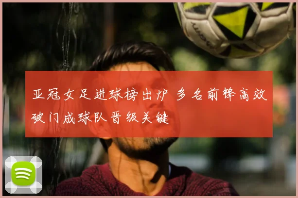 亚冠女足进球榜出炉 多名前锋高效破门成球队晋级关键