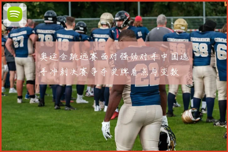 奥运会跳远赛面对强劲对手中国选手冲刺决赛争夺奖牌看点与变数