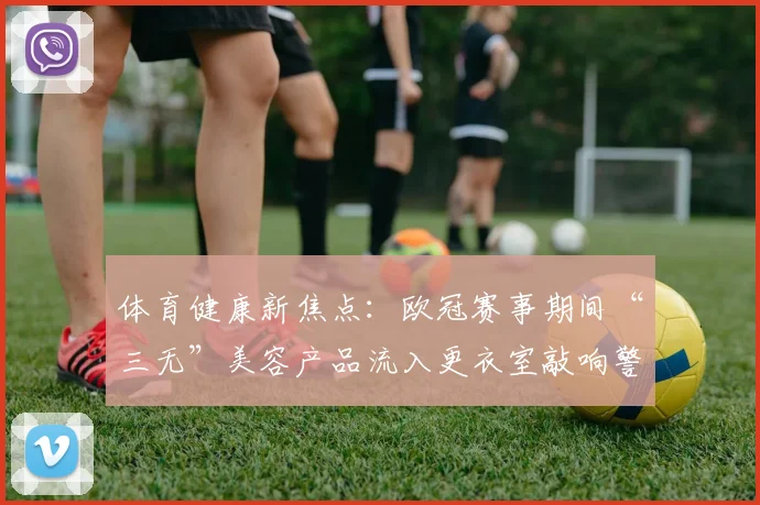 体育健康新焦点：欧冠赛事期间“三无”美容产品流入更衣室敲响警钟