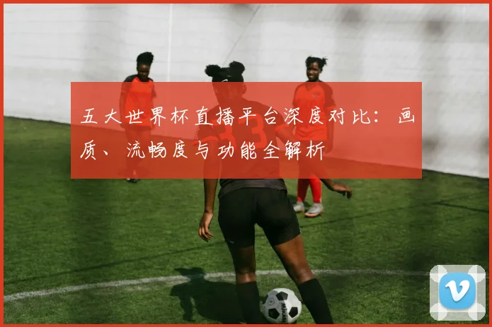 五大世界杯直播平台深度对比：画质、流畅度与功能全解析