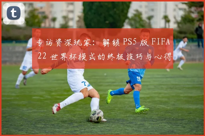 专访资深玩家：解锁 PS5 版 FIFA 22 世界杯模式的终极技巧与心得