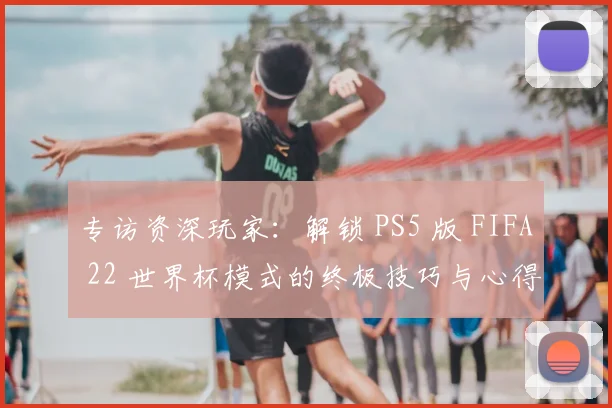 专访资深玩家：解锁 PS5 版 FIFA 22 世界杯模式的终极技巧与心得