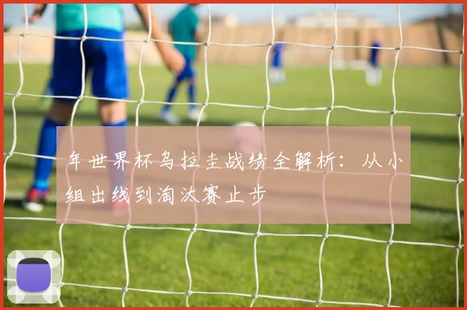 年世界杯乌拉圭战绩全解析:从小组出线到淘汰赛止步