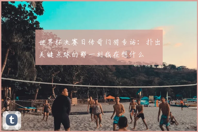 世界杯决赛日传奇门将专访：扑出关键点球的那一刻我在想什么