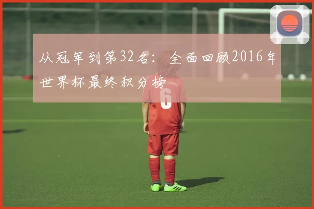 从冠军到第32名:全面回顾2016年世界杯最终积分榜