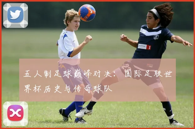 五人制足球巅峰对决：国际足联世界杯历史与传奇球队